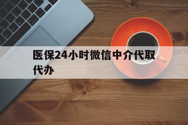 丹东医保24小时微信中介代取代办(医保24小时微信中介代取代办怎么取消)