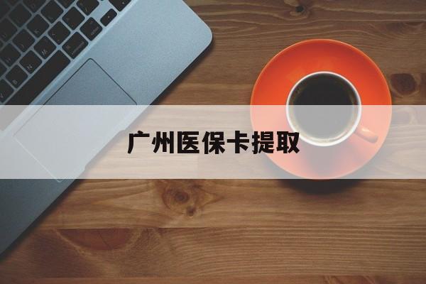 丹东广州医保卡提取(广州医保卡提取流程)