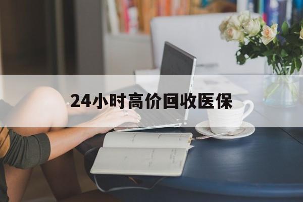丹东24小时高价回收医保(24小时高价回收医保小额)